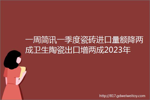 一周简讯一季度瓷砖进口量额降两成卫生陶瓷出口增两成2023年上市陶企砖价最高降了8印尼披露对华瓷砖反倾销终裁事实